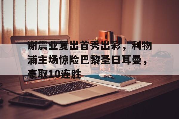  谢震业复出首秀出彩，利物浦主场惊险巴黎圣日耳曼，豪取10连胜